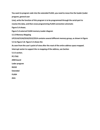 You want to program code into the extended FLASH, you need to move line the loader (Loder
program, general user
Line), write the function of this program is to be programmed through the serial port to
receive the data, and then erase programming FLASH connection schematic
Figure 5.4 shows.
Figure 5.4 external FLASH memory Loader diagram
5.3.3 Memory Mapping
LPC2114/2124/2210/2212/2214 contains several different memory group, as shown in Figure
5.5 to Figure 5.8. Figure 5.5 shows the
As seen from the user's point of view after the reset of the entire address space mapped.
Interrupt vector to support the re-mapping of the address, see Section
5.3.5 section.
PC JTAG
ARM board
Loder program
RS232
Extended
FLASH
data
 