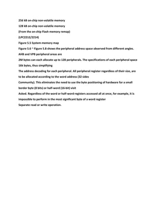 256 kB on-chip non-volatile memory
128 kB on-chip non-volatile memory
(From the on-chip Flash memory remap)
(LPC2212/2214)
Figure 5.5 System memory map
Figure 5.6 ~ Figure 5.8 shows the peripheral address space observed from different angles.
AHB and VPB peripheral areas are
2M bytes can each allocate up to 128 peripherals. The specifications of each peripheral space
16k bytes, thus simplifying
The address decoding for each peripheral. All peripheral register regardless of their size, are
to be allocated according to the word address (32 sides
Community). This eliminates the need to use the byte positioning of hardware for a small
border byte (8 bits) or half-word (16-bit) visit
Asked. Regardless of the word or half-word registers accessed all at once, for example, it is
impossible to perform in the most significant byte of a word register
Separate read or write operation.
 