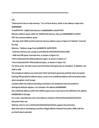 ==================================================
-
132
"Reserved for the on-chip memory." For no Flash device, which is the address range from
0x00000000
To 0x3FFFFFFF. 128kB Flash devices is 0x00020000 to 0x3FFFFFFF
Memory address space; while for 256kB Flash devices, they are 0x00040000 to 0x3FFF
FFFF the memory address space.
- On-chip static RAM and the external memory address space in Figure 5.5 labeled "reserved
for chip
Memory. "Address range from 0x40003FFF, 0x7FFFDFFF.
- External memory, but, except as provided by LPC2210/2212/2214 EMC.
- AHB and VPB space reserved area, as shown in Figure 5.6.
� the Unallocated the AHB peripherals space, as shown in Figure 5.7.
� the Unallocated the VPB peripheral space, as shown in Figure 5.8.
For these areas, the data access and instruction fetch generate an exception. In addition, the
AHB or VPB
The peripheral address any instruction fetch will lead to generate prefetch abort exception.
Existing VPB peripheral address space, access to an undefined address will not produce data
abort exception. Each foreign
Located within the address decoding is limited to the peripheral internal needed to
distinguish defined registers. For example, the address 0xE000D000
(An undefined address within the UART0 space) access may lead to the definition the address
0xE000C000 at Storage
For a visit. A peripherals such a the address confusion LPC2114/2124/2210/2212/2214
document does not
Defined, and it is not a LPC2114/2124/2210/2212/2214 support characteristics.
Note that only in attempting to perform illegal address fetched instruction, ARM until the
pre-fetch abort subscript
 