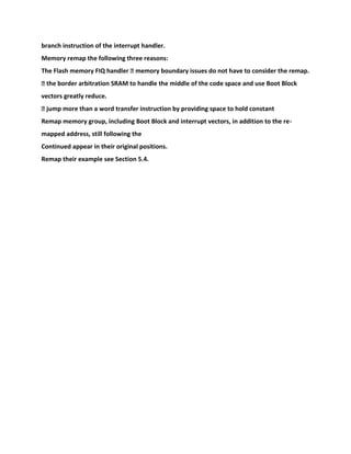 branch instruction of the interrupt handler.
Memory remap the following three reasons:
The Flash memory FIQ handler � memory boundary issues do not have to consider the remap.
� the border arbitration SRAM to handle the middle of the code space and use Boot Block
vectors greatly reduce.
� jump more than a word transfer instruction by providing space to hold constant
Remap memory group, including Boot Block and interrupt vectors, in addition to the re-
mapped address, still following the
Continued appear in their original positions.
Remap their example see Section 5.4.
 