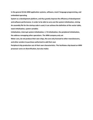 In the general 32-bit ARM application systems, software, most C language programming, and
embedded operating
System as a development platform, and thus greatly improve the efficiency of development
and software performance. In order to be able to carry out the system initialization, mining
An assembly file for the startup code is used, it can achieve the definition of the vector table,
stack initialization, system variables
Initialization, interrupt system initialization, I / O initialization, the peripheral initialization,
the address remapping other operations. The ARM company only set
Meter core, do not produce their own chips, the core only licensed to other manufacturers,
and other vendors to purchase authorized to add their own
Peripheral chip production out of their own characteristics. This facilitates chip based on ARM
processor cores on diversification, but also makes
 