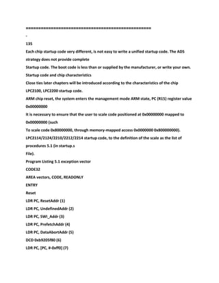==================================================
-
135
Each chip startup code very different, is not easy to write a unified startup code. The ADS
strategy does not provide complete
Startup code. The boot code is less than or supplied by the manufacturer, or write your own.
Startup code and chip characteristics
Close ties later chapters will be introduced according to the characteristics of the chip
LPC2100, LPC2200 startup code.
ARM chip reset, the system enters the management mode ARM state, PC (R15) register value
0x00000000
It is necessary to ensure that the user to scale code positioned at 0x00000000 mapped to
0x00000000 (such
To scale code 0x80000000, through memory-mapped access 0x0000000 0x800000000).
LPC2114/2124/2210/2212/2214 startup code, to the definition of the scale as the list of
procedures 5.1 (in startup.s
File).
Program Listing 5.1 exception vector
CODE32
AREA vectors, CODE, READONLY
ENTRY
Reset
LDR PC, ResetAddr (1)
LDR PC, UndefinedAddr (2)
LDR PC, SWI_Addr (3)
LDR PC, PrefetchAddr (4)
LDR PC, DataAbortAddr (5)
DCD 0xb9205f80 (6)
LDR PC, [PC, #-0xff0] (7)
 