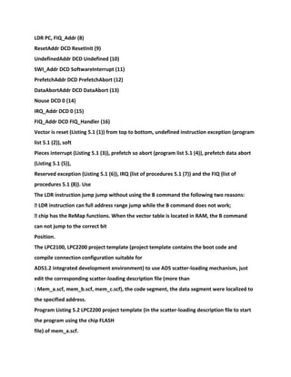 LDR PC, FIQ_Addr (8)
ResetAddr DCD ResetInit (9)
UndefinedAddr DCD Undefined (10)
SWI_Addr DCD SoftwareInterrupt (11)
PrefetchAddr DCD PrefetchAbort (12)
DataAbortAddr DCD DataAbort (13)
Nouse DCD 0 (14)
IRQ_Addr DCD 0 (15)
FIQ_Addr DCD FIQ_Handler (16)
Vector is reset (Listing 5.1 (1)) from top to bottom, undefined instruction exception (program
list 5.1 (2)), soft
Pieces interrupt (Listing 5.1 (3)), prefetch so abort (program list 5.1 (4)), prefetch data abort
(Listing 5.1 (5)),
Reserved exception (Listing 5.1 (6)), IRQ (list of procedures 5.1 (7)) and the FIQ (list of
procedures 5.1 (8)). Use
The LDR instruction jump jump without using the B command the following two reasons:
� LDR instruction can full address range jump while the B command does not work;
� chip has the ReMap functions. When the vector table is located in RAM, the B command
can not jump to the correct bit
Position.
The LPC2100, LPC2200 project template (project template contains the boot code and
compile connection configuration suitable for
ADS1.2 integrated development environment) to use ADS scatter-loading mechanism, just
edit the corresponding scatter-loading description file (more than
: Mem_a.scf, mem_b.scf, mem_c.scf), the code segment, the data segment were localized to
the specified address.
Program Listing 5.2 LPC2200 project template (in the scatter-loading description file to start
the program using the chip FLASH
file) of mem_a.scf.
 