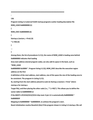 ==================================================
-
136
Program Listing 5.2 external FLASH startup programs scatter-loading description file
ROM_LOAD 0x80000000 (1)
{
ROM_EXEC 0x80000000 (2)
{
Startup.o (vectors, + First) (3)
* (+ RO) (4)
}
...
}
Among them, the list of procedures 5.2 (1), the name of ROM_LOAD is loading zone behind
0x80000000 indicates that loading
Area start address (stored program code), can also add its space in the back, such as
"ROM_LOAD
0x80000000 0x20000 ". Program listing 5.2 (2), ROM_EXEC describe the execution region
address on the first
A definition of the start address, start address, size of the space the size of the loading area to
be consistent. The program in Listing 5.2 (3,
4), starting from the start address placed to scale (ie Startup.o (vectors + First) "where
startup.o for startup.s
Target file), and then placing the other code (i.e., "* (+ RO)"). This allows you to define the
vector table to 0x80000000 at
If the BOOT1 LPC2210/2212/2214 chip reset: 0 pin 11 is automatically 0x80000000 ~
0x8000003F
Mapping to 0x00000000 ~ 0x0000003F, to achieve the program's start.
Reset initialization routine ResetInit (the) If the program shown in Listing 5.3 startup.s file call
 