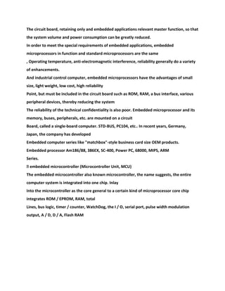 The circuit board, retaining only and embedded applications relevant master function, so that
the system volume and power consumption can be greatly reduced.
In order to meet the special requirements of embedded applications, embedded
microprocessors in function and standard microprocessors are the same
, Operating temperature, anti-electromagnetic interference, reliability generally do a variety
of enhancements.
And industrial control computer, embedded microprocessors have the advantages of small
size, light weight, low cost, high reliability
Point, but must be included in the circuit board such as ROM, RAM, a bus interface, various
peripheral devices, thereby reducing the system
The reliability of the technical confidentiality is also poor. Embedded microprocessor and its
memory, buses, peripherals, etc. are mounted on a circuit
Board, called a single-board computer. STD-BUS, PC104, etc.. In recent years, Germany,
Japan, the company has developed
Embedded computer series like "matchbox"-style business card size OEM products.
Embedded processor Am186/88, 386EX, SC-400, Power PC, 68000, MIPS, ARM
Series.
� embedded microcontroller (Microcontroller Unit, MCU)
The embedded microcontroller also known microcontroller, the name suggests, the entire
computer system is integrated into one chip. Inlay
Into the microcontroller as the core general to a certain kind of microprocessor core chip
integrates ROM / EPROM, RAM, total
Lines, bus logic, timer / counter, WatchDog, the I / O, serial port, pulse width modulation
output, A / D, D / A, Flash RAM
 