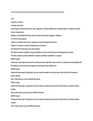 ===
===============================================
-
137
� power control
� wake-up timer
Each type of function has its own register, no bits defined as reserved bits. In order to meet
future expansion
Needs, unrelated functions do not share the same register address.
5.4.2 Pin Description
Table 5.7 shows the pin for system control module functions.
Table 5.7 system control module pin summary
Pin Name Pin direction pin description
X1 input crystal oscillator input oscillator circuit and internal clock generator input
The X2 output crystal oscillator output oscillator amplifier's output
RESET input
External reset input low level on this pin will reset the chip, and its I / O ports and peripherals
By default and processor program execution from address 0.
EINT0 input
External interrupt 0 input pin can be used to wake the processor from the idle or power-
down mode.
P0.1, P0.16 pin is set to EINT0 function.
EINT1 input
External interrupt 1 input pin can be used to wake the processor from idle or power-down
mode.
P0.3, P0.14 pin can be set to EINT1 function.
EINT2 input
External interrupt 2 input pin can be used to wake the processor from idle or power-down
mode.
P0.7, P0.15 pin is set to EINT2 function.
 