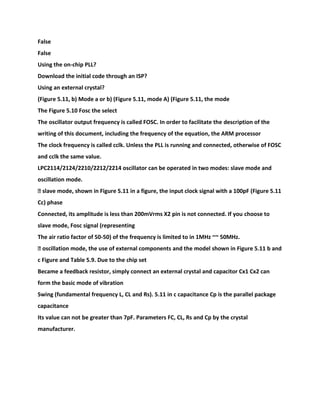 False
False
Using the on-chip PLL?
Download the initial code through an ISP?
Using an external crystal?
(Figure 5.11, b) Mode a or b) (Figure 5.11, mode A) (Figure 5.11, the mode
The Figure 5.10 Fosc the select
The oscillator output frequency is called FOSC. In order to facilitate the description of the
writing of this document, including the frequency of the equation, the ARM processor
The clock frequency is called cclk. Unless the PLL is running and connected, otherwise of FOSC
and cclk the same value.
LPC2114/2124/2210/2212/2214 oscillator can be operated in two modes: slave mode and
oscillation mode.
� slave mode, shown in Figure 5.11 in a figure, the input clock signal with a 100pF (Figure 5.11
Cc) phase
Connected, its amplitude is less than 200mVrms X2 pin is not connected. If you choose to
slave mode, Fosc signal (representing
The air ratio factor of 50-50) of the frequency is limited to in 1MHz ~~ 50MHz.
� oscillation mode, the use of external components and the model shown in Figure 5.11 b and
c Figure and Table 5.9. Due to the chip set
Became a feedback resistor, simply connect an external crystal and capacitor Cx1 Cx2 can
form the basic mode of vibration
Swing (fundamental frequency L, CL and Rs). 5.11 in c capacitance Cp is the parallel package
capacitance
Its value can not be greater than 7pF. Parameters FC, CL, Rs and Cp by the crystal
manufacturer.
 