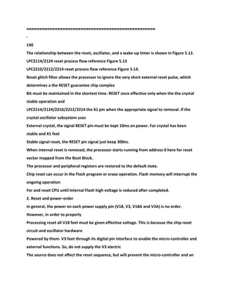 ==================================================
-
140
The relationship between the reset, oscillator, and a wake-up timer is shown in Figure 5.12.
LPC2114/2124 reset process flow reference Figure 5.13
LPC2210/2212/2214 reset process flow reference Figure 5.14.
Reset glitch filter allows the processor to ignore the very short external reset pulse, which
determines a the RESET guarantee chip complex
Bit must be maintained in the shortest time. RESET once effective only when the the crystal
stable operation and
LPC2114/2124/2210/2212/2214 the X1 pin when the appropriate signal to removal. If the
crystal oscillator subsystem uses
External crystal, the signal RESET pin must be kept 10ms on power. For crystal has been
stable and X1 feet
Stable signal reset, the RESET pin signal just keep 300ns.
When internal reset is removed, the processor starts running from address 0 here for reset
vector mapped from the Boot Block.
The processor and peripheral registers are restored to the default state.
Chip reset can occur in the Flash program or erase operation. Flash memory will interrupt the
ongoing operation
For and reset CPU until internal Flash high voltage is reduced after completed.
2. Reset and power-order
In general, the power on each power supply pin (V18, V3, V18A and V3A) is no order.
However, in order to properly
Processing reset all V18 feet must be given effective voltage. This is because the chip reset
circuit and oscillator hardware
Powered by them. V3 foot through its digital pin interface to enable the micro-controller and
external functions. So, do not supply the V3 electric
The source does not affect the reset sequence, but will prevent the micro-controller and an
 