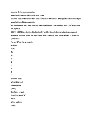 external device communication.
3 external reset and the internal WDT reset
External reset and internal WDT reset some small differences. The specific external reset pin
value is latched to achieve with
Set, the internal WDT reset does not have this feature. External reset pin P1.20/TRACESYNC
P1.26/RTCK
BOOT1 BOOT0 (see Section 5.2, Section 5.7 and 5.6 describe) state judge to achieve not
The same purpose. When the boot loader after reset chip boot loader will P0.14 detection
(determine
No run ISP service program).
Start 2n
FOSC
To
PLL
S
C
Q
S
C
Q
External reset
Watchdog reset
Power-down
(FOSC)
Oscillator output
From VPB write "1"
Reset
Wake-up timer
Count
 