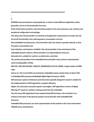 ==================================================
-
4
EEPROM necessary features and peripherals. In order to meet different application needs,
generally a series of microcontroller has more
Kinds of derivative products, each derivative product is the same processor core, memory and
peripheral configuration and package.
This allows the microcontroller to maximize and application requirements to match, but not
too much functionality, thus reducing power consumption and cost.
And embedded microprocessor, microcontroller chip, the volume is greatly reduced, so that
the power consumption and
Cost reduction, and improve reliability. The microcontroller is the mainstream of the
embedded systems industry. Microcontroller's on-chip peripheral resources
Generally rich, suitable for control, so called micro-controller.
The variety and quantity of the embedded microcontroller most common representative
series including 8051, P51XA,
MCS-251, MCS-96/196/296, C166/167, MC68HC05/11/12/16, 68300, a large number of ARM
chips
And so on. The current MCU accounting for embedded system market share of about 70%.
� embedded DSP processor (Embedded Digital Signal Processor, EDSP)
DSP processor system architecture and instruction specially designed to make it suitable for
the implementation of DSP algorithms, compiler efficiency
Higher, the instruction execution speed is also higher. DSP algorithms in terms of digital
filtering, FFT spectrum analysis is being poured into the embedded
The into areas DSP applications from implementing DSP functions, the transition to an
ordinary instruction in the general-purpose microcontroller with embedded DSP
Processor.
Embedded DSP processors are more representative of the product is the Texas Instruments
TMS320 series and Motorola
 