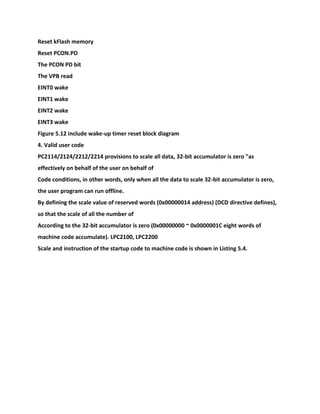 Reset kFlash memory
Reset PCON.PD
The PCON PD bit
The VPB read
EINT0 wake
EINT1 wake
EINT2 wake
EINT3 wake
Figure 5.12 include wake-up timer reset block diagram
4. Valid user code
PC2114/2124/2212/2214 provisions to scale all data, 32-bit accumulator is zero "as
effectively on behalf of the user on behalf of
Code conditions, in other words, only when all the data to scale 32-bit accumulator is zero,
the user program can run offline.
By defining the scale value of reserved words (0x00000014 address) (DCD directive defines),
so that the scale of all the number of
According to the 32-bit accumulator is zero (0x00000000 ~ 0x0000001C eight words of
machine code accumulate). LPC2100, LPC2200
Scale and instruction of the startup code to machine code is shown in Listing 5.4.
 