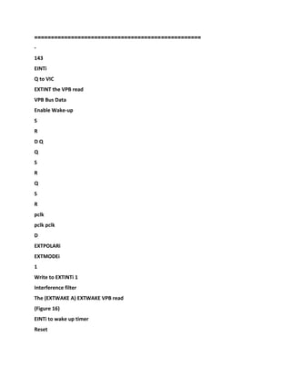 ============
======================================
-
143
EINTi
Q to VIC
EXTINT the VPB read
VPB Bus Data
Enable Wake-up
S
R
D Q
Q
S
R
Q
S
R
pclk
pclk pclk
D
EXTPOLARi
EXTMODEi
1
Write to EXTINTi 1
Interference filter
The (EXTWAKE A) EXTWAKE VPB read
(Figure 16)
EINTi to wake up timer
Reset
 