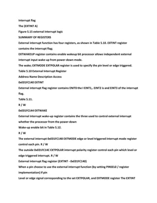 Interrupt flag
The (EXTINT A)
Figure 5.15 external interrupt logic
SUMMARY OF REGISTERS
External interrupt function has four registers, as shown in Table 5.10. EXTINT register
contains the interrupt flag;
EXTWAKEUP register contains enable wakeup bit processor allows independent external
interrupt input wake-up from power-down mode.
The wake; EXTMODE EXTPOLAR register is used to specify the pin level or edge triggered.
Table 5.10 External Interrupt Register
Address Name Description Access
0xE01FC140 EXTINT
External interrupt flag register contains ENIT0 the I EINT1,. EINT2 is and EINT3 of the interrupt
flag.
Table 5.11.
R / W
0xE01FC144 EXTWAKE
External interrupt wake-up register contains the three used to control external interrupt
whether the processor from the power-down
Wake-up enable bit in Table 5.12.
R / W
The external interrupt 0xE01FC148 EXTMODE edge or level triggered interrupt mode register
control each pin. R / W
The outside 0xE01FC14C EXTPOLAR interrupt polarity register control each pin which level or
edge triggered interrupt. R / W
External interrupt flag register (EXTINT - 0xE01FC140)
When a pin choose to use the external interrupt function (by setting PINSEL0 / register
implementation) if pin
Level or edge signal corresponding to the set EXTPOLAR, and EXTMODE register The EXTINT
 