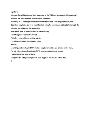 register in
Interrupt flag will be set. And then presented to the VIC interrupt request, if the external
interrupt has been enabled, an interrupt is generated.
By writing to EXTINT register EINT0 ~ EINT3 to be cleared. Level-triggered mode, the
Operation only in the pin in an invalid state is valid, for example, is set to LOW interrupt, the
interrupt pin only when the recovery is
After a high level in order to clear the interrupt flag.
EXTINT register described in Table 5.11.
Table 5.11 external interrupt flag register
EXTINT Function Description Reset value
0 EINT0
Level-triggered mode, pin EINT0 feature is optional and the pin is in the active state,
The bit; edge-triggered mode, pin EINT0 function selection and pin out
Currently selected edge of the bit.
Except for this bit by writing a clear, level triggered pin is in the active state.
0
 