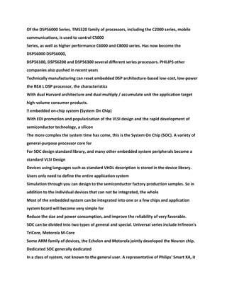 Of the DSP56000 Series. TMS320 family of processors, including the C2000 series, mobile
communications, is used to control C5000
Series, as well as higher performance C6000 and C8000 series. Has now become the
DSP56000 DSP56000,
DSP56100, DSP56200 and DSP56300 several different series processors. PHILIPS other
companies also pushed in recent years
Technically manufacturing can reset embedded DSP architecture-based low-cost, low-power
the REA L DSP processor, the characteristics
With dual Harvard architecture and dual multiply / accumulate unit the application target
high-volume consumer products.
� embedded on-chip system (System On Chip)
With EDI promotion and popularization of the VLSI design and the rapid development of
semiconductor technology, a silicon
The more complex the system time has come, this is the System On Chip (SOC). A variety of
general-purpose processor core for
For SOC design standard library, and many other embedded system peripherals become a
standard VLSI Design
Devices using languages such as standard VHDL description is stored in the device library.
Users only need to define the entire application system
Simulation through you can design to the semiconductor factory production samples. So in
addition to the individual devices that can not be integrated, the whole
Most of the embedded system can be integrated into one or a few chips and application
system board will become very simple for
Reduce the size and power consumption, and improve the reliability of very favorable.
SOC can be divided into two types of general and special. Universal series include Infineon's
TriCore, Motorola M-Core
Some ARM family of devices, the Echelon and Motorola jointly developed the Neuron chip.
Dedicated SOC generally dedicated
In a class of system, not known to the general user. A representative of Philips' Smart XA, it
 