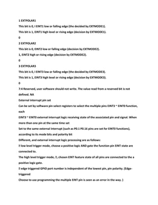 1 EXTPOLAR1
This bit is 0, I EINT1 low or falling edge (the decided by EXTMODE1).
This bit is 1, EINT1 high level or rising edge (decision by EXTMODE1).
0
2 EXTPOLAR2
This bit is 0, EINT2 low or falling edge (decision by EXTMODE2).
1, EINT2 high or rising edge (decision by EXTMODE2).
0
3 EXTPOLAR3
This bit is 0, I EINT3 low or falling edge (the decided by EXTMODE3).
This bit is 1, EINT3 high level or rising edge (decision by EXTMODE3).
0
7:4 Reserved, user software should not write. The value read from a reserved bit is not
defined. NA
External interrupt pin set
Can be set by software pin select registers to select the multiple pins EINT3 ~ EINT0 function,
each
EINT3 ~ EINT0 external interrupt logic receiving state of the associated pin and signal. When
more than one pin at the same time set
Set to the same external interrupt (such as P0.1 P0.16 pins are set for EINT0 functions),
according to its mode bits and polarity bit
Different, and external interrupt logic processing are as follows:
� low level trigger mode, choose a positive logic AND gate the function pin EINT state are
connected to.
The high level trigger mode, �, chosen EINT feature state of all pins are connected to the a
positive logic gate.
� edge triggered GPIO port number is independent of the lowest pin, pin polarity. (Edge-
triggered
Choose to use programming the multiple EINT pin is seen as an error in the way. )
 