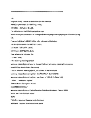 ==============================
====================
-
146
Program Listing 5.5 EINT0, level interrupt initialization
PINSEL1 = (PINSEL1 & 0xFFFFFFFC) | 0x01;
EXTMODE = EXTMODE & 0x0E;
The initialization EINT0 falling edge interrupt
Initialization procedures such as setting EINT0 falling edge interrupt program shown in Listing
5.6.
Program in Listing 5.6 EINT0 falling edge interrupt initialization
PINSEL1 = (PINSEL1 & 0xFFFFFFFC) | 0x01;
EXTMODE = EXTMODE | 0x01;
EXTPOLAR = EXTPOLAR & 0x0E;
Clear all external interrupt flag
EXTINT = 0x0F;
5.4.8 memory mapping control
Memory-mapped control used to change the interrupt vector mapping from address
0x00000000, which allows the running
Code in different memory spaces, the control of the interrupts.
Memory-mapped control registers (the MEMMAP - 0xE01FC040)
Memory-mapped control registers are shown in Table 5.15, Table 5.16.
Table 5.15 MEMMAP register
Address Name Description Access
0xE01FC040 MEMMAP
Memory-mapped control. Select from the Flash BootBlock user Flash or RAM
Reads the ARM interrupt vector.
R / W
Table 5.16 Memory Mapping control register
MEMMAP Function Description Reset value
 