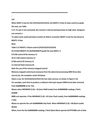 ============================
======================
-
147
When RESET is low for the LPC2210/2212/2214, the BOOT1: 0 feet of state control to guide
the way, see Table
5.17. If a pin is not connected, the receiver's internal pull guarantee its high state. Designers
can connect a
To select some weak pull-down resistor (4.7kΩ) or transistor (RESET is low for low drive) to
BOOT1: 0 feet
Boot.
Table 5.17 BOOT1: 0 boot control (LPC2210/2212/2214)
P2.27/D27/BOOT1 P2.26/D26/BOOT0 guide the way MAP1: 0
0 0 CS0 control 8-bit memory 11
16 0 1 CS0 control memory 11
0 CS0 control 32 memory 11
11 internal Flash memory 01
Note the use of the memory-mapped control
Memory-mapped control just necessary from the abnormal processing ARM three data
sources (ie, the exception vector 64 bytes)
Select a use, for LPC2210/2212/2214 the four data sources, as shown in Figure 5.16.
For example, each time to produce a software interrupt request ARM kernel data removed
from 0x00000008 at 32. This
Means when MEMMAP [1:0] = 10 (User RAM mode) from 0x00000008 readings / fetch
0x4000
0008 unit operates. If the MEMMAP [1:0] = 01 (User Flash mode), from 0x00000008 readings
/ take
Means to operate the unit 0x00000008 chip Flash. When MEMMAP [1:0] = 00 (Boot Loader
Mode)
When, from the the 0x00000008 readings / fetch (Boot Block operate 0x7FFFE008 unit of data
 