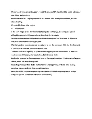 XA microcontroller core and support over 2048 complex RSA algorithm CCU unit is fabricated
on a silicon wafer to form
A loadable JAVA or C language dedicated SOC can be used in the public Internet, such as
Internet safety.
1.3 embedded operating system
1.3.1 Introduction
In the early stages of the development of computer technology, the computer system
without the concept of the operating system. In order to provide
The interface between a computer at the same time improve the utilization of computer
resources computer monitoring program
(Monitor), so that users can control procedures to use the computer. With the development
of computer technology, computer systems hard
, Software resources is getting rich, the monitoring program has been unable to meet the
requirements of the computer application. So in the mid-sixties
Monitoring program further developed form of the operating system (the Operating System).
To now, there are three widely used
Kinds of operating system that is multi-channel batch operating systems, time-sharing
operating systems and real-time operating system.
Batch processing systems are generally used in multi-channel computing center a larger
computer system. Due to its hardware is relatively full,
 
