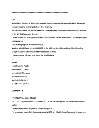 =====================
=============================
-
148
MEMMAP = 1 (start) or 3 (off-chip program memory to start the on-chip FLASH). If the user
program need to be changed at any time anomaly
Vector table can be the exception vector table (64 bytes) replication on 0x40000000 address
of the on-chip RAM, and then set
The MEMMAP = 2 re-mapped the 0x40000000 address on the vector table can change copy to
Scale program
Such as the program shown in Listing 5.7.
Need to set MEMMAP = 2, 0x40000000 at the address stored in the RAM chip debugging
Exception vector table mapped to 0x00000000 address.
Program Listing 5.7 copy to scale to the on-chip RAM
...
uint8 i;
volatile uint32 * cp1;
volatile uint32 * cp2;
cp1 = uint32 (Vectors);
cp2 = 0x40000000;
for (i = 0; i <16; i + +)
{* Cp2 + + = * cp1 + +;
}
MEMMAP = 2;
...
5.4.9 PLL (Phase Locked Loop)
LPC2114/2124/2210/2212/2214 have a PLL circuit, frequency PLL l, the system can achieve
higher
Clock (cclk) PLL block diagram is shown in Figure 5.17.
PLL accepts an input clock frequency range is 10MHz ~ 25MHz, input frequency by a current-
 