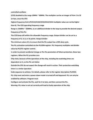 controlled oscillator
(CCO) doubled to the range 10MHz ~ 60MHz. The multiplier can be an integer of from 1 to 32
(in fact, since the CPU
Highest frequency limit LPC2114/2124/2210/2212/2214 multiplier value can not be higher
than 6). The CCO operating frequency range
Range is 156MHz ~ 320MHz, so an additional divider in the loop to provide the desired output
frequency of the PLL
The CCO keep still within the allowable frequency range. Output divider can be set to a
frequency of 2, 4, 8, or 16 points. Output divider
The minimum value of 2, to ensure that the PLL output has a 50% duty cycle.
The PLL activation controlled via the PLLCON register. PLL frequency multiplier and divider
value by PLLCFG register control.
In order to prevent accidental change or PLL PLL parameters of failure protection, these two
registers. When the PLL provides core
Chip clock, because all the operations of the chip, including the watchdog timer are
dependent on it, so the PLL set Italian
Outside the CPU do not expect the change will result in action. Their protection watchdog
timer is a similar operation
Code sequence to achieve. For details, please refer to the register description PLLFEED.
PLL chip reset and enter a power-down mode is turned off and bypassed. PLL can only be
enabled by software. Program must
Configure and activate the PLL, wait for it to lock, and then connect the PLL.
Warning: PLL value is not set correctly will lead to faulty operation of the chip.
 