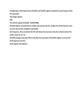 Configuration information from PLLCON, and PLLCFG register loaded the actual impact of the
PLL operation
The image register.
WO
PLL control register (PLLCON - 0xE01FC080)
PLLCON register contains bits to enable and connect the PLL. Enable PLL will be locked to the
current value of the multiplier and divider
Set frequency. The connection the PLL will allow the processor and all on-chip functions PLL
output clock to run. To
PLLCON changes only take effect only after the execution of PLLFEED register a correct PLL
feed sequence (see PLL
Feed register description).
 