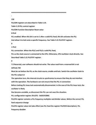 ==================================================
-
150
PLLCON registers are described in Table 5.19.
Table 5.19 PLL control register
PLLCON Function Description Reset value
0 PLLE
PLL enabled. When this bit is set to 1 after a valid PLL feed, this bit activates the PLL
And allow it to lock onto a specific frequency. See Table 5.21 PLLSTAT register.
0
1 PLLC
PLL connection. When the PLLC and PLLE a valid PLL feed,
PLL as the clock source is connected to the CPU. Otherwise, CPU oscillator clock directly. See
Described Table 5.21 PLLSTAT register.
0
7:2 Reserved, user software should not write. The value read from a reserved bit is not
defined. NA
Must be set before the PLL as the clock source, enable and lock. Switch the oscillator clock to
the PLL output or
The operation turn, the internal circuits to synchronize to ensure that they do not interfere
with the operation. The hardware can not ensure that the PLL in connection
Before locking PLL loses lock automatically disconnected. In the case of the PLL loses lock, the
oscillator is likely
Has become unstable, so disconnect the PLL can not save the situation.
PLL configuration register (PLLCFG - 0xE01FC084)
PLLCFG register contains a PLL frequency multiplier and divider values. Before the correct PLL
feed sequence change
PLLCFG register value not take effect (see PLL feed the register PLLFEED description). PLL
frequency doubler
 
