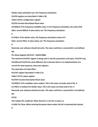 Divider value calculation see a PLL frequency calculation.
PLLCFG registers are described in Table 5.20.
Table 5.20 PLL configuration register
PLLCFG Function Description Reset value
4:0 MSEL4: 0 PLL frequency multiplier value. In PLL frequency calculation, the value of M.
Note: correct MSEL4: 0 value select, see "PLL frequency calculation.
0
6:5 PSEL1: 0 PLL divider value. PLL frequency calculated a value of P.
Note: correct PSEL1: 0 value select, see "PLL frequency calculation.
0
Reserved, user software should not write. The value read from a reserved bit is not defined.
NA
PLL Status Register (PLLSTAT - 0xE01FC088)
The read from PLLSTAT register is being used in real-PLL parameters and status. PLLSTAT may
PLLCON and PLLCFG the value different, this is because there is no implementation of a
correct PLL feed sequence, these two registers
The value does not take effect.
PLLSTAT register described in Table 5.21.
Table 5.21 PLL status register
PLLSTAT Function Description Reset value
4:0 MSEL4: 0 PLL multiplier value readout. This is the value currently used in PLL. 0
6:5 PSEL1: 0 readout PLL divider value. This is the value currently used in PLL. 0
Reserved, user software should not write. The value read from a reserved bit is not defined.
NA
8 PLLE
The readout PLL enable bit. When this bit is 1, the PLL is active; as
In 0:00, PLL Close. When entering the power-down mode, this bit is automatically cleared.
0
 