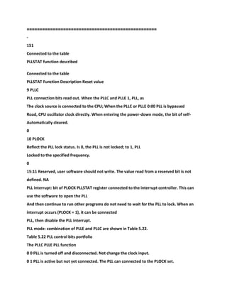 ==================================================
-
151
Connected to the table
PLLSTAT function described
Connected to the table
PLLSTAT Function Description Reset value
9 PLLC
PLL connection bits read out. When the PLLC and PLLE 1, PLL, as
The clock source is connected to the CPU; When the PLLC or PLLE 0:00 PLL is bypassed
Road, CPU oscillator clock directly. When entering the power-down mode, the bit of self-
Automatically cleared.
0
10 PLOCK
Reflect the PLL lock status. Is 0, the PLL is not locked; to 1, PLL
Locked to the specified frequency.
0
15:11 Reserved, user software should not write. The value read from a reserved bit is not
defined. NA
PLL interrupt: bit of PLOCK PLLSTAT register connected to the interrupt controller. This can
use the software to open the PLL
And then continue to run other programs do not need to wait for the PLL to lock. When an
interrupt occurs (PLOCK = 1), it can be connected
PLL, then disable the PLL interrupt.
PLL mode: combination of PLLE and PLLC are shown in Table 5.22.
Table 5.22 PLL control bits portfolio
The PLLC PLLE PLL function
0 0 PLL is turned off and disconnected. Not change the clock input.
0 1 PLL is active but not yet connected. The PLL can connected to the PLOCK set.
 