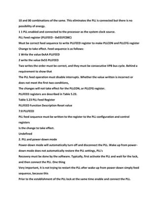 10 and 00 combinations of the same. This eliminates the PLL is connected but there is no
possibility of energy.
1 1 PLL enabled and connected to the processor as the system clock source.
PLL Feed register (PLLFEED - 0xE01FC08C)
Must be correct feed sequence to write PLLFEED register to make PLLCON and PLLCFG register
Change to take effect. Feed sequence is as follows:
1 Write the value 0xAA PLLFEED
2 write the value 0x55 PLLFEED
Two writes the order must be correct, and they must be consecutive VPB bus cycle. Behind a
requirement to show that
The PLL feed operation must disable interrupts. Whether the value written is incorrect or
does not meet the first two conditions,
The changes will not take effect for the PLLCON, or PLLCFG register.
PLLFEED registers are described in Table 5.23.
Table 5.23 PLL Feed Register
PLLFEED Function Description Reset value
7:0 PLLFEED
PLL feed sequence must be written to the register to the PLL configuration and control
registers
Is the change to take effect.
Undefined
2. PLL and power-down mode
Power-down mode will automatically turn off and disconnect the PLL. Wake up from power-
down mode does not automatically restore the PLL settings, PLL's
Recovery must be done by the software. Typically, first activate the PLL and wait for the lock,
and then connect the PLL. One thing
Very important, it is not trying to restart the PLL after wake-up from power-down simply feed
sequence, because this
Prior to the establishment of the PLL lock at the same time enable and connect the PLL.
 