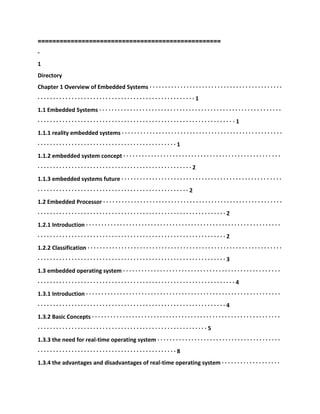==================================================
-
1
Directory
Chapter 1 Overview of Embedded Systems · · · · · · · · · · · · · · · · · · · · · · · · · · · · · · · · · · · · · · · · · · ·
· · · · · · · · · · · · · · · · · · · · · · · · · · · · · · · · · · · · · · · · · · · · · · · · · · · 1
1.1 Embedded Systems · · · · · · · · · · · · · · · · · · · · · · · · · · · · · · · · · · · · · · · · · · · · · · · · · · · · · · · · · · ·
· · · · · · · · · · · · · · · · · · · · · · · · · · · · · · · · · · · · · · · · · · · · · · · · · · · · · · · · · · · · · · · · 1
1.1.1 reality embedded systems · · · · · · · · · · · · · · · · · · · · · · · · · · · · · · · · · · · · · · · · · · · · · · · · · · · ·
· · · · · · · · · · · · · · · · · · · · · · · · · · · · · · · · · · · · · · · · · · · · · 1
1.1.2 embedded system concept · · · · · · · · · · · · · · · · · · · · · · · · · · · · · · · · · · · · · · · · · · · · · · · · · · ·
· · · · · · · · · · · · · · · · · · · · · · · · · · · · · · · · · · · · · · · · · · · · · · · · · · 2
1.1.3 embedded systems future · · · · · · · · · · · · · · · · · · · · · · · · · · · · · · · · · · · · · · · · · · · · · · · · · · · ·
· · · · · · · · · · · · · · · · · · · · · · · · · · · · · · · · · · · · · · · · · · · · · · · · · 2
1.2 Embedded Processor · · · · · · · · · · · · · · · · · · · · · · · · · · · · · · · · · · · · · · · · · · · · · · · · · · · · · · · · · ·
· · · · · · · · · · · · · · · · · · · · · · · · · · · · · · · · · · · · · · · · · · · · · · · · · · · · · · · · · · · · · 2
1.2.1 Introduction · · · · · · · · · · · · · · · · · · · · · · · · · · · · · · · · · · · · · · · · · · · · · · · · · · · · · · · · · · · · · · ·
· · · · · · · · · · · · · · · · · · · · · · · · · · · · · · · · · · · · · · · · · · · · · · · · · · · · · · · · · · · · · 2
1.2.2 Classification · · · · · · · · · · · · · · · · · · · · · · · · · · · · · · · · · · · · · · · · · · · · · · · · · · · · · · · · · · · · · · ·
· · · · · · · · · · · · · · · · · · · · · · · · · · · · · · · · · · · · · · · · · · · · · · · · · · · · · · · · · · · · · 3
1.3 embedded operating system · · · · · · · · · · · · · · · · · · · · · · · · · · · · · · · · · · · · · · · · · · · · · · · · · · ·
· · · · · · · · · · · · · · · · · · · · · · · · · · · · · · · · · · · · · · · · · · · · · · · · · · · · · · · · · · · · · · · · 4
1.3.1 Introduction · · · · · · · · · · · · · · · · · · · · · · · · · · · · · · · · · · · · · · · · · · · · · · · · · · · · · · · · · · · · · · ·
· · · · · · · · · · · · · · · · · · · · · · · · · · · · · · · · · · · · · · · · · · · · · · · · · · · · · · · · · · · · · 4
1.3.2 Basic Concepts · · · · · · · · · · · · · · · · · · · · · · · · · · · · · · · · · · · · · · · · · · · · · · · · · · · · · · · · · · · · ·
· · · · · · · · · · · · · · · · · · · · · · · · · · · · · · · · · · · · · · · · · · · · · · · · · · · · · · · 5
1.3.3 the need for real-time operating system · · · · · · · · · · · · · · · · · · · · · · · · · · · · · · · · · · · · · · · ·
· · · · · · · · · · · · · · · · · · · · · · · · · · · · · · · · · · · · · · · · · · · · · 8
1.3.4 the advantages and disadvantages of real-time operating system · · · · · · · · · · · · · · · · · · ·
 