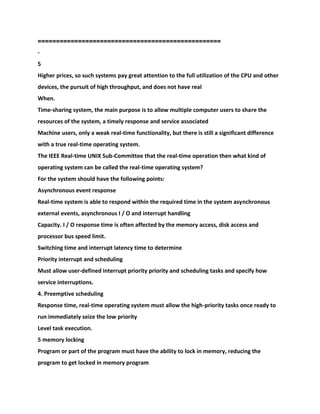 =============================================
=====
-
5
Higher prices, so such systems pay great attention to the full utilization of the CPU and other
devices, the pursuit of high throughput, and does not have real
When.
Time-sharing system, the main purpose is to allow multiple computer users to share the
resources of the system, a timely response and service associated
Machine users, only a weak real-time functionality, but there is still a significant difference
with a true real-time operating system.
The IEEE Real-time UNIX Sub-Committee that the real-time operation then what kind of
operating system can be called the real-time operating system?
For the system should have the following points:
Asynchronous event response
Real-time system is able to respond within the required time in the system asynchronous
external events, asynchronous I / O and interrupt handling
Capacity. I / O response time is often affected by the memory access, disk access and
processor bus speed limit.
Switching time and interrupt latency time to determine
Priority interrupt and scheduling
Must allow user-defined interrupt priority priority and scheduling tasks and specify how
service interruptions.
4. Preemptive scheduling
Response time, real-time operating system must allow the high-priority tasks once ready to
run immediately seize the low priority
Level task execution.
5 memory locking
Program or part of the program must have the ability to lock in memory, reducing the
program to get locked in memory program
 