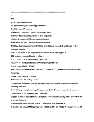 ================
==================================
-
152
3 PLL frequency calculation
PLL equation using the following parameters:
The FOSC crystal frequency
The FCCO PLL frequency current-controlled oscillator
cclk PLL output frequency (processor clock frequency)
M PLLCFG register the MSEL bit multiplier in value
The PSEL bit the P PLLCFG register the divider value
The PLL output frequency (when the PLL is activated and connected) is obtained by the
following formula:
cclk = M * FOSC or as cclk for purposes of rate equations, = Fcco / (2 * P)
CCO frequency can be obtained as follows:
FCCO = cclk * 2 * P or Fcco is = FOSC * M * 2 * P
PLL input and must be set to satisfy the following conditions:
� FOSC range: 10MHz ~ 25MHz
The � cclk range: 10MHz to Fmax (LPC2114/2124/2210/2212/2214 the maximum allowable
frequency)
� FCCO range: 156MHz ~ 320MHz
4 Determine the PLL setting process
If a particular application uses the PLL, its configuration must be in accordance with the
following principles:
� select the operating frequency of the processor (cclk). This can be based on the overall
requirements of the processor, UART baud rate
Support and other factors to decide. Peripheral device clock frequency can be lower than the
processor frequency.
� select the oscillator frequency (FOSC). cclk must be multiples of FOSC.
� calculate the value of M to configure the MSEL bits. M = cclk / FOSC, M ranges from 1 to 32.
 