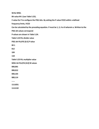 Write MSEL
Bit value M-1 (see Table 5.25).
� value for P to configure the PSEL bits. By setting the P value FCCO within a defined
frequency limits, FCCO
Can be calculated by the preceding equation. P must be 1, 2, 4 or 8 wherein a. Written to the
PSEL bit values correspond
P-values are shown in Table 5.24.
Table 5.24 PLL divider value
PSEL bit PLLCFG [6:5] P value
00 1
012
104
118
Table 5.25 PLL multiplier value
MSEL bit PLLCFG [4:0] M values
000,001
000,012
000,103
000,114
......
1111031
1111132
 