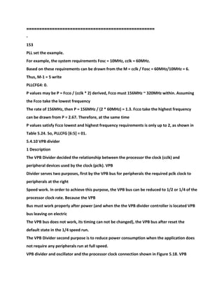 ==================================================
-
153
PLL set the example.
For example, the system requirements Fosc = 10MHz, cclk = 60MHz.
Based on these requirements can be drawn from the M = cclk / Fosc = 60MHz/10MHz = 6.
Thus, M-1 = 5 write
PLLCFG4: 0.
P values may be P = Fcco / (cclk * 2) derived, Fcco must 156MHz ~ 320MHz within. Assuming
the Fcco take the lowest frequency
The rate of 156MHz, then P = 156MHz / (2 * 60MHz) = 1.3. Fcco take the highest frequency
can be drawn from P = 2.67. Therefore, at the same time
P values satisfy Fcco lowest and highest frequency requirements is only up to 2, as shown in
Table 5.24. So, PLLCFG [6:5] = 01.
5.4.10 VPB divider
1 Description
The VPB Divider decided the relationship between the processor the clock (cclk) and
peripheral devices used by the clock (pclk). VPB
Divider serves two purposes, first by the VPB bus for peripherals the required pclk clock to
peripherals at the right
Speed work. In order to achieve this purpose, the VPB bus can be reduced to 1/2 or 1/4 of the
processor clock rate. Because the VPB
Bus must work properly after power (and when the the VPB divider controller is located VPB
bus leaving on electric
The VPB bus does not work, its timing can not be changed), the VPB bus after reset the
default state in the 1/4 speed run.
The VPB Divider second purpose is to reduce power consumption when the application does
not require any peripherals run at full speed.
VPB divider and oscillator and the processor clock connection shown in Figure 5.18. VPB
 