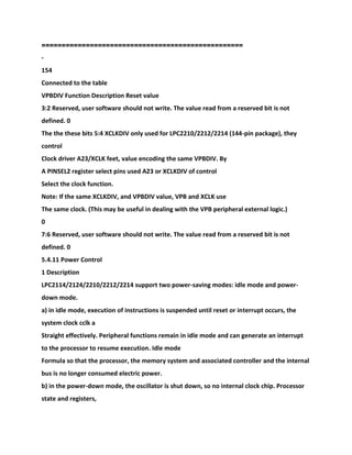 ==================================================
-
154
Connected to the table
VPBDIV Function Description Reset value
3:2 Reserved, user software should not write. The value read from a reserved bit is not
defined. 0
The the these bits 5:4 XCLKDIV only used for LPC2210/2212/2214 (144-pin package), they
control
Clock driver A23/XCLK feet, value encoding the same VPBDIV. By
A PINSEL2 register select pins used A23 or XCLKDIV of control
Select the clock function.
Note: If the same XCLKDIV, and VPBDIV value, VPB and XCLK use
The same clock. (This may be useful in dealing with the VPB peripheral external logic.)
0
7:6 Reserved, user software should not write. The value read from a reserved bit is not
defined. 0
5.4.11 Power Control
1 Description
LPC2114/2124/2210/2212/2214 support two power-saving modes: idle mode and power-
down mode.
a) in idle mode, execution of instructions is suspended until reset or interrupt occurs, the
system clock cclk a
Straight effectively. Peripheral functions remain in idle mode and can generate an interrupt
to the processor to resume execution. Idle mode
Formula so that the processor, the memory system and associated controller and the internal
bus is no longer consumed electric power.
b) in the power-down mode, the oscillator is shut down, so no internal clock chip. Processor
state and registers,
 