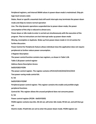 Peripheral registers, and internal SRAM values in power-down mode is maintained. Chip pin
logic level remains static
States. Reset or specific unwanted clock still work interrupts may terminate the power-down
mode and chips to restore normal operation
Line. The chip dynamic operations suspended due to power-down mode, the power
consumption of the chip is reduced to almost zero.
Power-down or idle mode to enter is carried out simultaneously with the execution of the
program. That no instructions are lost interrupt wake-up power-down mode
Missing, incomplete or duplicate. Wake-up from power-down mode in 5.4.12 section for
further discussion.
Power Control for Peripherals feature allows individual close the application does not require
peripherals to further reduce power consumption.
2 Register Description
The power control function contains two registers, as shown in Table 5.28.
Table 5.28 power control register
Address Name Description Access
0xE01FC0C0 PCON
The power control register. The register contains LPC2114/2124/2210/2212/2214
Two power-saving mode control bit.
R / W
0xE01FC0C4 PCONP
Peripheral power control register. This register contains the enable and prohibit single
peripheral functions
Control bit. This register allows the unused peripheral does not consume power.
R / W
Power control register (PCON - 0xE01FC0C0)
PCON register contains two bits. IDL bit set, will enter idle mode; PD bit set, and will then go
out
Electric mode. If both bits are set to enter the power-down mode. PCON register are
 