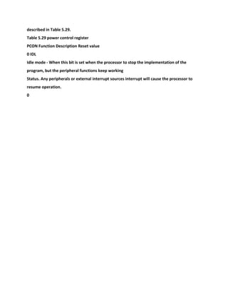 described in Table 5.29.
Table 5.29 power control register
PCON Function Description Reset value
0 IDL
Idle mode - When this bit is set when the processor to stop the implementation of the
program, but the peripheral functions keep working
Status. Any peripherals or external interrupt sources interrupt will cause the processor to
resume operation.
0
 