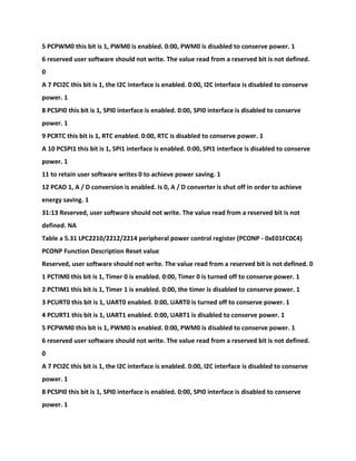 5 PCPWM0 this bit is 1, PWM0 is enabled. 0:00, PWM0 is disabled to conserve power. 1
6 reserved user software should not write. The value read from a reserved bit is not defined.
0
A 7 PCI2C this bit is 1, the I2C interface is enabled. 0:00, I2C interface is disabled to conserve
power. 1
8 PCSPI0 this bit is 1, SPI0 interface is enabled. 0:00, SPI0 interface is disabled to conserve
power. 1
9 PCRTC this bit is 1, RTC enabled. 0:00, RTC is disabled to conserve power. 1
A 10 PCSPI1 this bit is 1, SPI1 interface is enabled. 0:00, SPI1 interface is disabled to conserve
power. 1
11 to retain user software writes 0 to achieve power saving. 1
12 PCAD 1, A / D conversion is enabled. Is 0, A / D converter is shut off in order to achieve
energy saving. 1
31:13 Reserved, user software should not write. The value read from a reserved bit is not
defined. NA
Table a 5.31 LPC2210/2212/2214 peripheral power control register (PCONP - 0xE01FC0C4)
PCONP Function Description Reset value
Reserved, user software should not write. The value read from a reserved bit is not defined. 0
1 PCTIM0 this bit is 1, Timer 0 is enabled. 0:00, Timer 0 is turned off to conserve power. 1
2 PCTIM1 this bit is 1, Timer 1 is enabled. 0:00, the timer is disabled to conserve power. 1
3 PCURT0 this bit is 1, UART0 enabled. 0:00, UART0 is turned off to conserve power. 1
4 PCURT1 this bit is 1, UART1 enabled. 0:00, UART1 is disabled to conserve power. 1
5 PCPWM0 this bit is 1, PWM0 is enabled. 0:00, PWM0 is disabled to conserve power. 1
6 reserved user software should not write. The value read from a reserved bit is not defined.
0
A 7 PCI2C this bit is 1, the I2C interface is enabled. 0:00, I2C interface is disabled to conserve
power. 1
8 PCSPI0 this bit is 1, SPI0 interface is enabled. 0:00, SPI0 interface is disabled to conserve
power. 1
 