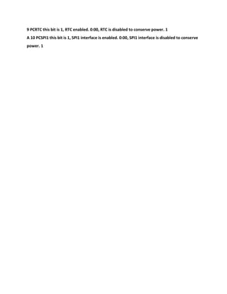 9 PCRTC this bit is 1, RTC enabled. 0:00, RTC is disabled to conserve power. 1
A 10 PCSPI1 this bit is 1, SPI1 interface is enabled. 0:00, SPI1 interface is disabled to conserve
power. 1
 