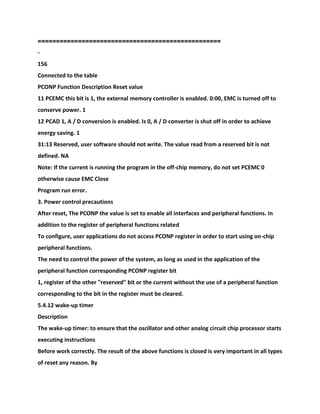 ==================================================
-
156
Connected to the table
PCONP Function Description Reset value
11 PCEMC this bit is 1, the external memory controller is enabled. 0:00, EMC is turned off to
conserve power. 1
12 PCAD 1, A / D conversion is enabled. Is 0, A / D converter is shut off in order to achieve
energy saving. 1
31:13 Reserved, user software should not write. The value read from a reserved bit is not
defined. NA
Note: If the current is running the program in the off-chip memory, do not set PCEMC 0
otherwise cause EMC Close
Program run error.
3. Power control precautions
After reset, The PCONP the value is set to enable all interfaces and peripheral functions. In
addition to the register of peripheral functions related
To configure, user applications do not access PCONP register in order to start using on-chip
peripheral functions.
The need to control the power of the system, as long as used in the application of the
peripheral function corresponding PCONP register bit
1, register of the other "reserved" bit or the current without the use of a peripheral function
corresponding to the bit in the register must be cleared.
5.4.12 wake-up timer
Description
The wake-up timer: to ensure that the oscillator and other analog circuit chip processor starts
executing instructions
Before work correctly. The result of the above functions is closed is very important in all types
of reset any reason. By
 