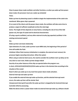 Close in power-down mode oscillator and other functions, so when you wake up from power-
down mode, the processor must use a wake-up scheduled
Timer.
Wake-up timer by detecting crystal is reliable to begin the implementation of the code to be
monitored. When given chip is powered
Or an event of the chip to exit the power-down mode, the oscillator will take some time to
produce a signal of sufficient amplitude to drive the clock logic
Series. The length of time depends on many factors, including the rate of rise of the Vdd
(power on), the type of crystal and its electrical characteristics
(If using a quartz oscillator), and any other external circuitry (eg capacitor) oscillator in the
existing environment special
Sex.
Wake-up timer and clock relationship
Upon detection of a clock, wake-up timer count 4096 clock, the beginning of this period of
time will enable the Flash
Initialized. When Flash memory initialization is complete, the external reset removal, the
processor begins executing instructions. When the system
When using an external clock source, the need to consider the oscillator start-up delay can be
very short or even none. Wake-up timer design indeed
Security of any other features of the chip can operate before the program runs.
In short, LPC2114/2124/2210/2212/2214 wake-up timer is the shortest time according to the
situation of the crystal
Reset it when you wake up or any reset from power-down mode activation.
External interrupt and wake-up timer
If you enable the external interrupt wake-up function, and the selected interrupt event
occurs, the wake-up timer will be started. Real
Interpersonal interrupt (if any) after the wake-up timer is stopped by the Vectored Interrupt
Controller (VIC) for processing.
Make the device enters a power-down mode via external interrupt wake-up, software should
 