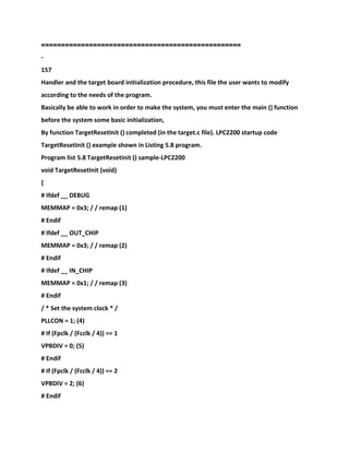 ==================================================
-
157
Handler and the target board initialization procedure, this file the user wants to modify
according to the needs of the program.
Basically be able to work in order to make the system, you must enter the main () function
before the system some basic initialization,
By function TargetResetInit () completed (in the target.c file). LPC2200 startup code
TargetResetInit () example shown in Listing 5.8 program.
Program list 5.8 TargetResetInit () sample-LPC2200
void TargetResetInit (void)
{
# Ifdef __ DEBUG
MEMMAP = 0x3; / / remap (1)
# Endif
# Ifdef __ OUT_CHIP
MEMMAP = 0x3; / / remap (2)
# Endif
# Ifdef __ IN_CHIP
MEMMAP = 0x1; / / remap (3)
# Endif
/ * Set the system clock * /
PLLCON = 1; (4)
# If (Fpclk / (Fcclk / 4)) == 1
VPBDIV = 0; (5)
# Endif
# If (Fpclk / (Fcclk / 4)) == 2
VPBDIV = 2; (6)
# Endif
 