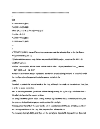 ==================================================
-
158
PLLFEED = 0xaa; (12)
PLLFEED = 0x55; (13)
while ((PLLSTAT & (1 << 10)) == 0); (14)
PLLCON = 3; (15)
PLLFEED = 0xaa; (16)
PLLFEED = 0x55; (17)
...
}
LPC2210/2212/2214 has a different memory map must be set according to the hardware.
Program in Listing 5.8 (1)
(3) is to set the memory map. When we provide LPC2200 project template (for ADS1.2)
establish workers
Process, the compiler will be based on the user to select Target predefined the __DEBUG,
__OUT_CHIP and __IN_CHIP
A macro in a different Target represents a different project configurations. In this way, when
the configuration changes without changes on behalf of the
Code.
The clock is part of the normal work of the chip, although the clock can be set at any time, but
in order to avoid confusion,
Best in entering the main () function before setting (Listing 5.8 (4) to (17)). This code uses a
friendly interface to the correct settings
Set one part of the system clock, setting method is part of the clock, and example code, see
the process defined in the system configuration file config.h
The sequencer list of 5.9. The user can be set in accordance with the gist of notes, and they
are the requirements of the chip. The program first allows the PLL
PLL (program listing 5.8 (4)), and then set the peripheral clock (VPB clock pclk) but does not
 