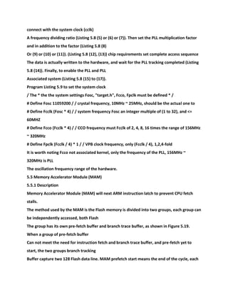 connect with the system clock (cclk)
A frequency dividing ratio (Listing 5.8 (5) or (6) or (7)). Then set the PLL multiplication factor
and in addition to the factor (Listing 5.8 (8)
Or (9) or (10) or (11)). (Listing 5.8 (12), (13)) chip requirements set complete access sequence
The data is actually written to the hardware, and wait for the PLL tracking completed (Listing
5.8 (14)). Finally, to enable the PLL and PLL
Associated system (Listing 5.8 (15) to (17)).
Program Listing 5.9 to set the system clock
/ The * the the system settings Fosc, "target.h", Fcco, Fpclk must be defined * /
# Define Fosc 11059200 / / crystal frequency, 10MHz ~ 25MHz, should be the actual one to
# Define Fcclk (Fosc * 4) / / system frequency Fosc an integer multiple of (1 to 32), and <=
60MHZ
# Define Fcco (Fcclk * 4) / / CCO frequency must Fcclk of 2, 4, 8, 16 times the range of 156MHz
~ 320MHz
# Define Fpclk (Fcclk / 4) * 1 / / VPB clock frequency, only (Fcclk / 4), 1,2,4-fold
It is worth noting Fcco not associated kernel, only the frequency of the PLL, 156MHz ~
320MHz is PLL
The oscillation frequency range of the hardware.
5.5 Memory Accelerator Module (MAM)
5.5.1 Description
Memory Accelerator Module (MAM) will next ARM instruction latch to prevent CPU fetch
stalls.
The method used by the MAM is the Flash memory is divided into two groups, each group can
be independently accessed, both Flash
The group has its own pre-fetch buffer and branch trace buffer, as shown in Figure 5.19.
When a group of pre-fetch buffer
Can not meet the need for instruction fetch and branch trace buffer, and pre-fetch yet to
start, the two groups branch tracking
Buffer capture two 128 Flash data line. MAM prefetch start means the end of the cycle, each
 