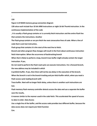 ==================================================
-
159
Figure 5.19 MAM memory group connection diagram
128 value each include four 32-bit ARM instructions or eight 16-bit Thumb instruction. In the
continuous implementation of the code
, It is usually a Flash group contains or is currently fetch instruction and the entire Flash line
that contains the instructions. Another
The Flash group contain or are pre-fetch the next consecutive lines of code. When a line of
code that is sent last instruction,
Flash group that contains it is the start of the next line to fetch.
Branch and other program flow changes will result in the front about continuous instruction
fetch interruption. When the occurrence of backtracking branch
When that is likely to perform a loop, branch trace buffer might already contain the target
instruction. If yes,
Do not need to perform the Flash read cycle can execute instructions. For a forward branch,
the new address may be included in which
A prefetch buffer. If yes, then there will not be any delay in the execution of the branch.
When the branch is not in the branch tracking and pre-fetch buffer which, when you need a
Flash access cycle loading branch with
Trace buffer. Next will no longer fetch delay, unless there is another such instructions are
lost.
Flash memory Flash memory controller detects access the data and use a separate the buffer
save the results,
A manner similar to the manner used in the code fetch. This accelerated the speed of access
to data in order. Data Access
Use a single line of the buffer, and the access code provides two different buffer, because the
data access does not require pre-fetch function
Can.
 