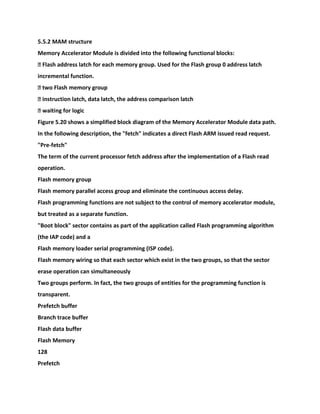 5.5.2 MAM structure
Memory Accelerator Module is divided into the following functional blocks:
� Flash address latch for each memory group. Used for the Flash group 0 address latch
incremental function.
� two Flash memory group
� instruction latch, data latch, the address comparison latch
� waiting for logic
Figure 5.20 shows a simplified block diagram of the Memory Accelerator Module data path.
In the following description, the "fetch" indicates a direct Flash ARM issued read request.
"Pre-fetch"
The term of the current processor fetch address after the implementation of a Flash read
operation.
Flash memory group
Flash memory parallel access group and eliminate the continuous access delay.
Flash programming functions are not subject to the control of memory accelerator module,
but treated as a separate function.
"Boot block" sector contains as part of the application called Flash programming algorithm
(the IAP code) and a
Flash memory loader serial programming (ISP code).
Flash memory wiring so that each sector which exist in the two groups, so that the sector
erase operation can simultaneously
Two groups perform. In fact, the two groups of entities for the programming function is
transparent.
Prefetch buffer
Branch trace buffer
Flash data buffer
Flash Memory
128
Prefetch
 