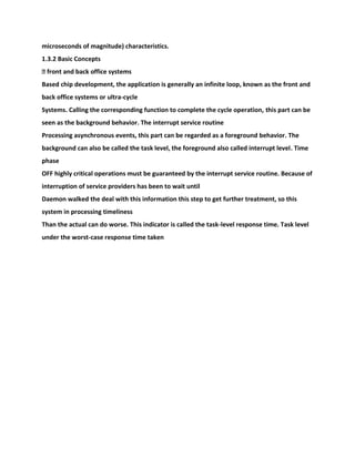 microseconds of magnitude) characteristics.
1.3.2 Basic Concepts
� front and back office systems
Based chip development, the application is generally an infinite loop, known as the front and
back office systems or ultra-cycle
Systems. Calling the corresponding function to complete the cycle operation, this part can be
seen as the background behavior. The interrupt service routine
Processing asynchronous events, this part can be regarded as a foreground behavior. The
background can also be called the task level, the foreground also called interrupt level. Time
phase
OFF highly critical operations must be guaranteed by the interrupt service routine. Because of
interruption of service providers has been to wait until
Daemon walked the deal with this information this step to get further treatment, so this
system in processing timeliness
Than the actual can do worse. This indicator is called the task-level response time. Task level
under the worst-case response time taken
 