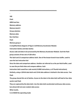 ==========================
========================
-
160
Flash
ARM local bus
Memory address
Memory bank 0
Group selection
Memory data
Bus Interface
Flash
Memory group 1
A simplified block diagram of Figure 5.20 Memory Accelerator Module
Instruction latches and data latches
Access code and data to be processed by the Memory Accelerator Module. Each the Flash
group consists of two sets of 128 refers
The latch and 12 comparison address latch. One of the known branch trace buffer, used to
save the last instruction lost
Since the data and comparison address. Another set referred to as the pre-fetch buffer, used
to save the pre-fetch data and compare address. Each
Instruction latch saved four code words (4 ARM instructions, or 8 Thumb instructions).
Similarly, using a 128-bit data latch and 13-bit data address is latched in the data access. Two
Flash
The group shared this set of latches. Access to the data in the data latch will lead to four data
words read Flash
They are captured by the data latch. Use the data latch accelerated continuous data access,
but almost did not even random data access
What results.
5.5.3 MAM the operating mode
 