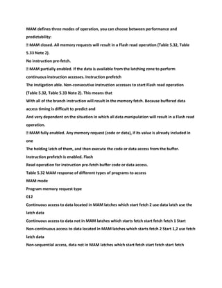 MAM defines three modes of operation, you can choose between performance and
predictability:
� MAM closed. All memory requests will result in a Flash read operation (Table 5.32, Table
5.33 Note 2).
No instruction pre-fetch.
� MAM partially enabled. If the data is available from the latching zone to perform
continuous instruction accesses. Instruction prefetch
The instigation able. Non-consecutive instruction accesses to start Flash read operation
(Table 5.32, Table 5.33 Note 2). This means that
With all of the branch instruction will result in the memory fetch. Because buffered data
access timing is difficult to predict and
And very dependent on the situation in which all data manipulation will result in a Flash read
operation.
� MAM fully enabled. Any memory request (code or data), if its value is already included in
one
The holding latch of them, and then execute the code or data access from the buffer.
Instruction prefetch is enabled. Flash
Read operation for instruction pre-fetch buffer code or data access.
Table 5.32 MAM response of different types of programs to access
MAM mode
Program memory request type
012
Continuous access to data located in MAM latches which start fetch 2 use data latch use the
latch data
Continuous access to data not in MAM latches which starts fetch start fetch fetch 1 Start
Non-continuous access to data located in MAM latches which starts fetch 2 Start 1,2 use fetch
latch data
Non-sequential access, data not in MAM latches which start fetch start fetch start fetch
 